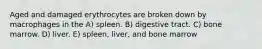 Aged and damaged erythrocytes are broken down by macrophages in the A) spleen. B) digestive tract. C) bone marrow. D) liver. E) spleen, liver, and bone marrow