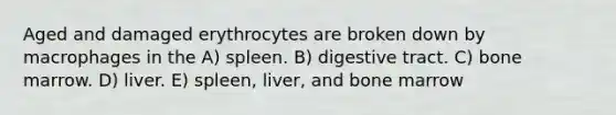 Aged and damaged erythrocytes are broken down by macrophages in the A) spleen. B) digestive tract. C) bone marrow. D) liver. E) spleen, liver, and bone marrow