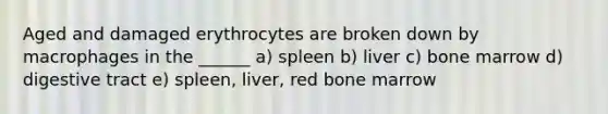 Aged and damaged erythrocytes are broken down by macrophages in the ______ a) spleen b) liver c) bone marrow d) digestive tract e) spleen, liver, red bone marrow