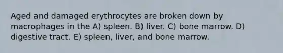 Aged and damaged erythrocytes are broken down by macrophages in the A) spleen. B) liver. C) bone marrow. D) digestive tract. E) spleen, liver, and bone marrow.