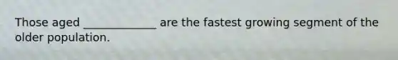 Those aged _____________ are the fastest growing segment of the older population.