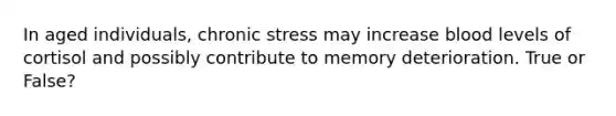 In aged individuals, chronic stress may increase blood levels of cortisol and possibly contribute to memory deterioration. True or False?