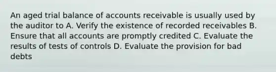 An aged trial balance of accounts receivable is usually used by the auditor to A. Verify the existence of recorded receivables B. Ensure that all accounts are promptly credited C. Evaluate the results of tests of controls D. Evaluate the provision for bad debts