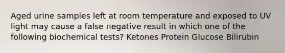 Aged urine samples left at room temperature and exposed to UV light may cause a false negative result in which one of the following biochemical tests? Ketones Protein Glucose Bilirubin