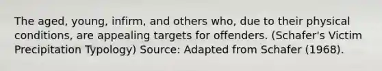 The aged, young, infirm, and others who, due to their physical conditions, are appealing targets for offenders. (Schafer's Victim Precipitation Typology) Source: Adapted from Schafer (1968).