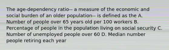 The age-dependency ratio-- a measure of the economic and social burden of an older population-- is defined as the A. Number of people over 65 years old per 100 workers B. Percentage of people in the population living on social security C. Number of unemployed people over 60 D. Median number people retiring each year