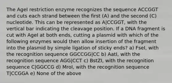 The AgeI restriction enzyme recognizes the sequence ACCGGT and cuts each strand between the first (A) and the second (C) nucleotide. This can be represented as A|CCGGT, with the vertical bar indicating the cleavage position. If a DNA fragment is cut with AgeI at both ends, cutting a plasmid with which of the following enzymes would then allow insertion of the fragment into the plasmid by simple ligation of sticky ends? a) FseI, with the recognition sequence GGCCGG|CC b) AatI, with the recognition sequence AGG|CCT c) BstZI, with the recognition sequence C|GGCCG d) MroI, with the recognition sequence T|CCGGA e) None of the above