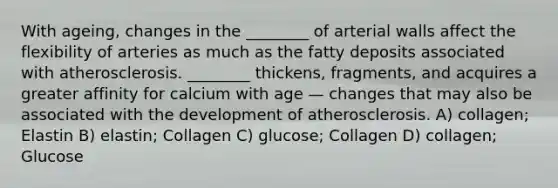 With ageing, changes in the ________ of arterial walls affect the flexibility of arteries as much as the fatty deposits associated with atherosclerosis. ________ thickens, fragments, and acquires a greater affinity for calcium with age — changes that may also be associated with the development of atherosclerosis. A) collagen; Elastin B) elastin; Collagen C) glucose; Collagen D) collagen; Glucose