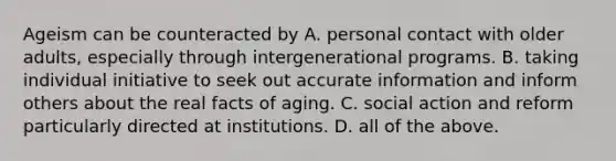 Ageism can be counteracted by A. personal contact with older adults, especially through intergenerational programs. B. taking individual initiative to seek out accurate information and inform others about the real facts of aging. C. social action and reform particularly directed at institutions. D. all of the above.