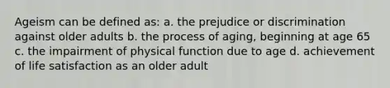 Ageism can be defined as: a. the prejudice or discrimination against older adults b. the process of aging, beginning at age 65 c. the impairment of physical function due to age d. achievement of life satisfaction as an older adult