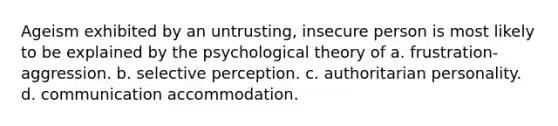 Ageism exhibited by an untrusting, insecure person is most likely to be explained by the psychological theory of a. frustration-aggression. b. selective perception. c. authoritarian personality. d. communication accommodation.