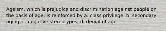 Ageism, which is prejudice and discrimination against people on the basis of age, is reinforced by a. class privilege. b. secondary aging. c. negative stereotypes. d. denial of age