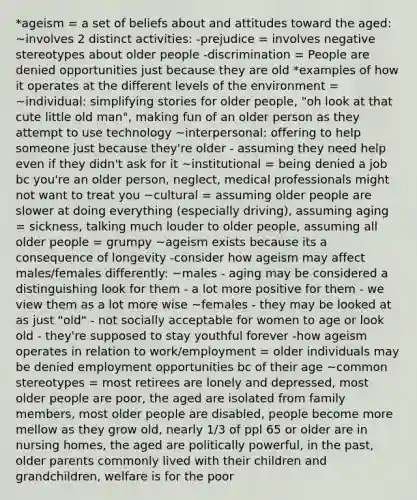 *ageism = a set of beliefs about and attitudes toward the aged: ~involves 2 distinct activities: -prejudice = involves negative stereotypes about older people -discrimination = People are denied opportunities just because they are old *examples of how it operates at the different levels of the environment = ~individual: simplifying stories for older people, "oh look at that cute little old man", making fun of an older person as they attempt to use technology ~interpersonal: offering to help someone just because they're older - assuming they need help even if they didn't ask for it ~institutional = being denied a job bc you're an older person, neglect, medical professionals might not want to treat you ~cultural = assuming older people are slower at doing everything (especially driving), assuming aging = sickness, talking much louder to older people, assuming all older people = grumpy ~ageism exists because its a consequence of longevity -consider how ageism may affect males/females differently: ~males - aging may be considered a distinguishing look for them - a lot more positive for them - we view them as a lot more wise ~females - they may be looked at as just "old" - not socially acceptable for women to age or look old - they're supposed to stay youthful forever -how ageism operates in relation to work/employment = older individuals may be denied employment opportunities bc of their age ~common stereotypes = most retirees are lonely and depressed, most older people are poor, the aged are isolated from family members, most older people are disabled, people become more mellow as they grow old, nearly 1/3 of ppl 65 or older are in nursing homes, the aged are politically powerful, in the past, older parents commonly lived with their children and grandchildren, welfare is for the poor