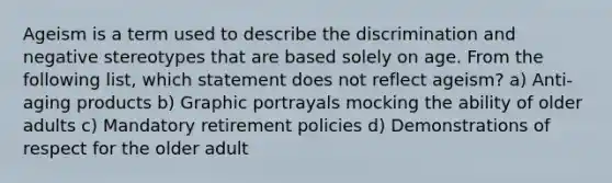 Ageism is a term used to describe the discrimination and negative stereotypes that are based solely on age. From the following list, which statement does not reflect ageism? a) Anti-aging products b) Graphic portrayals mocking the ability of older adults c) Mandatory retirement policies d) Demonstrations of respect for the older adult