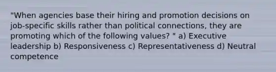 "When agencies base their hiring and promotion decisions on job-specific skills rather than political connections, they are promoting which of the following values? " a) Executive leadership b) Responsiveness c) Representativeness d) Neutral competence