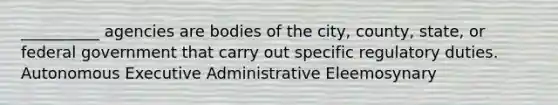 __________ agencies are bodies of the city, county, state, or federal government that carry out specific regulatory duties. Autonomous Executive Administrative Eleemosynary