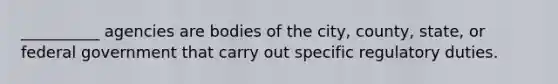 __________ agencies are bodies of the city, county, state, or federal government that carry out specific regulatory duties.