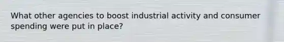 What other agencies to boost industrial activity and consumer spending were put in place?