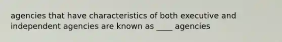 agencies that have characteristics of both executive and independent agencies are known as ____ agencies