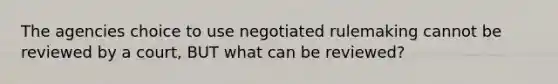 The agencies choice to use negotiated rulemaking cannot be reviewed by a court, BUT what can be reviewed?