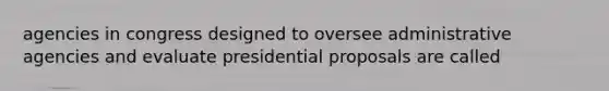 agencies in congress designed to oversee administrative agencies and evaluate presidential proposals are called