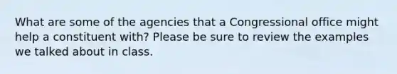 What are some of the agencies that a Congressional office might help a constituent with? Please be sure to review the examples we talked about in class.