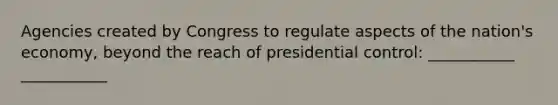 Agencies created by Congress to regulate aspects of the nation's economy, beyond the reach of presidential control: ___________ ___________