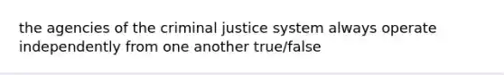 the agencies of the criminal justice system always operate independently from one another true/false