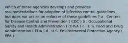 Which of these agencies develops and provides recommendations for adoption of infection control guidelines , but does not act as an enforcer of these guidelines ? a . Centers for Disease Control and Prevention ( CDC ) b . Occupational Safety and Health Administration ( OHSA ) c . U.S. Food and Drug Administration ( FDA ) d . U.S. Environmental Protection Agency ( EPA )