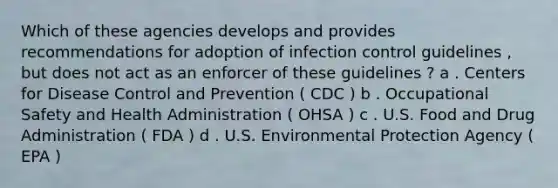 Which of these agencies develops and provides recommendations for adoption of infection control guidelines , but does not act as an enforcer of these guidelines ? a . Centers for Disease Control and Prevention ( CDC ) b . Occupational Safety and Health Administration ( OHSA ) c . U.S. Food and Drug Administration ( FDA ) d . U.S. Environmental Protection Agency ( EPA )