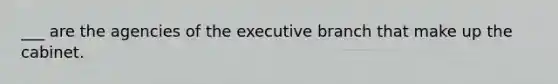 ___ are the agencies of the executive branch that make up the cabinet.