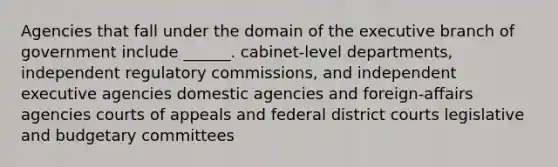 Agencies that fall under the domain of the executive branch of government include ______. cabinet-level departments, independent regulatory commissions, and independent executive agencies domestic agencies and foreign-affairs agencies courts of appeals and federal district courts legislative and budgetary committees