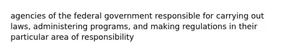 agencies of the federal government responsible for carrying out laws, administering programs, and making regulations in their particular area of responsibility