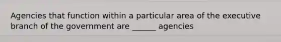 Agencies that function within a particular area of the executive branch of the government are ______ agencies