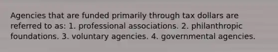 Agencies that are funded primarily through tax dollars are referred to as: 1. professional associations. 2. philanthropic foundations. 3. voluntary agencies. 4. governmental agencies.