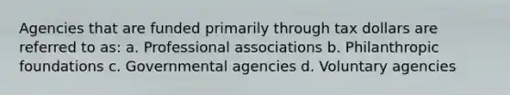 Agencies that are funded primarily through tax dollars are referred to as: a. Professional associations b. Philanthropic foundations c. Governmental agencies d. Voluntary agencies