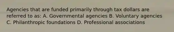 Agencies that are funded primarily through tax dollars are referred to as: A. Governmental agencies B. Voluntary agencies C. Philanthropic foundations D. Professional associations