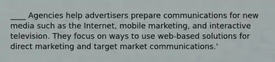 ____ Agencies help advertisers prepare communications for new media such as the Internet, mobile marketing, and interactive television. They focus on ways to use web-based solutions for direct marketing and target market communications.'