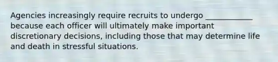 Agencies increasingly require recruits to undergo ____________ because each officer will ultimately make important discretionary decisions, including those that may determine life and death in stressful situations.