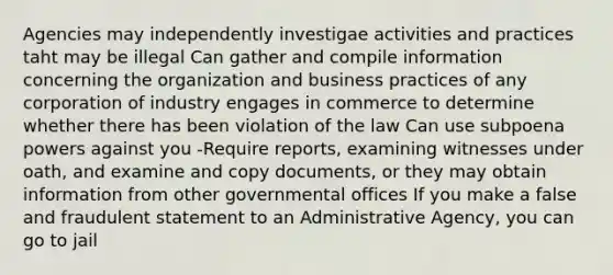 Agencies may independently investigae activities and practices taht may be illegal Can gather and compile information concerning the organization and business practices of any corporation of industry engages in commerce to determine whether there has been violation of the law Can use subpoena powers against you -Require reports, examining witnesses under oath, and examine and copy documents, or they may obtain information from other governmental offices If you make a false and fraudulent statement to an Administrative Agency, you can go to jail