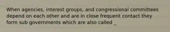 When agencies, interest groups, and congressional committees depend on each other and are in close frequent contact they form sub governments which are also called _