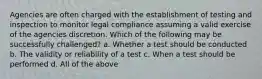 Agencies are often charged with the establishment of testing and inspection to monitor legal compliance assuming a valid exercise of the agencies discretion. Which of the following may be successfully challenged? a. Whether a test should be conducted b. The validity or reliability of a test c. When a test should be performed d. All of the above