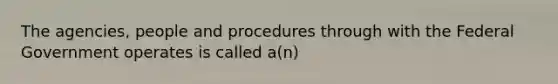 The agencies, people and procedures through with the Federal Government operates is called a(n)