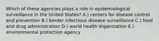 Which of these agencies plays a role in epidemiological surveillance in the United States? A.) centers for disease control and prevention B.) border infectious disease surveillance C.) food and drug administration D.) world health organization E.) environmental protection agency