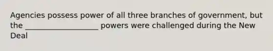 Agencies possess power of all three branches of government, but the ___________________ powers were challenged during the New Deal