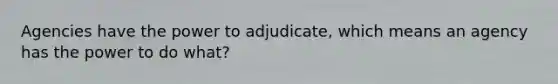 Agencies have the power to adjudicate, which means an agency has the power to do what?