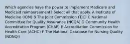 Which agencies have the power to implement Medicare and Medicaid reimbursement? Select all that apply. A Institute of Medicine (IOM) B The Joint Commission (TJC) C National Committee for Quality Assurance (NCQA) D Community Health Accreditation Program (CHAP) E Accreditation Commission for Health Care (ACHC) F The National Database for Nursing Quality (NDNQI)