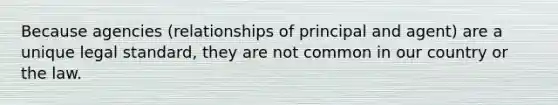 Because agencies (relationships of principal and agent) are a unique legal standard, they are not common in our country or the law.