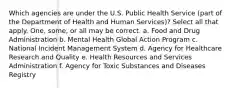 Which agencies are under the U.S. Public Health Service (part of the Department of Health and Human Services)? Select all that apply. One, some, or all may be correct. a. Food and Drug Administration b. Mental Health Global Action Program c. National Incident Management System d. Agency for Healthcare Research and Quality e. Health Resources and Services Administration f. Agency for Toxic Substances and Diseases Registry