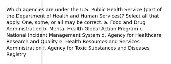 Which agencies are under the U.S. Public Health Service (part of the Department of Health and Human Services)? Select all that apply. One, some, or all may be correct. a. Food and Drug Administration b. Mental Health Global Action Program c. National Incident Management System d. Agency for Healthcare Research and Quality e. Health Resources and Services Administration f. Agency for Toxic Substances and Diseases Registry